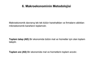 6. Makroekonominin Metodolojisi
Makroekonomik davranış tek tek bütün hanehalkları ve firmaların aldıkları
mikroekonomik kararların toplamıdır.
Toplam talep (AD) Bir ekonomide bütün mal ve hizmetler için olan toplam
taleptir.
Toplam arz (AS) Bir ekonomide mal ve hizmetlerin toplam arzıdır.
 
