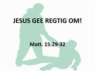 JESUS GEE REGTIG OM!
Matt. 15:29-32
 
