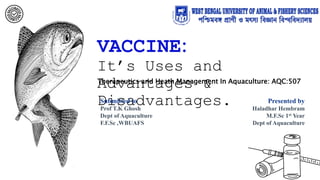 VACCINE:
It’s Uses and
Advantages &
Disadvantages.
Submitted to
Prof T.K Ghosh
Dept of Aquaculture
F.F.Sc ,WBUAFS
Presented by
Haladhar Hembram
M.F.Sc 1st Year
Dept of Aquaculture
Therapeutics and Heath Management In Aquaculture: AQC:507
 