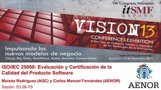 ISO/IEC 25000: Evaluación y Certificación de la
Calidad del Producto Software
Moisés Rodríguez (AQC) y Carlos Manuel Fernández (AENOR)
Sesión: S3.06-T5

 