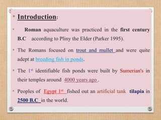 • Introduction:
• Roman aquaculture was practiced in the first century
B.C according to Pliny the Elder (Parker 1995).
• The Romans focused on trout and mullet and were quite
adept at breeding fish in ponds.
• The 1st identifiable fish ponds were built by Sumerian's in
their temples around 4000 years ago .
• Peoples of Egypt 1st fished out an artificial tank tilapia in
2500 B.C in the world.
 