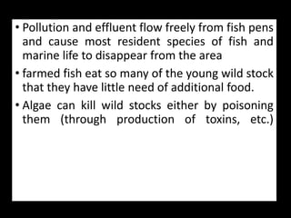 • Pollution and effluent flow freely from fish pens
and cause most resident species of fish and
marine life to disappear from the area
• farmed fish eat so many of the young wild stock
that they have little need of additional food.
• Algae can kill wild stocks either by poisoning
them (through production of toxins, etc.)
 