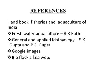 REFERENCES
Hand book fisheries and aquaculture of
India
Fresh water aquaculture – R.K Rath
General and applied Ichthyology – S.K.
Gupta and P.C. Gupta
Google images
Bio flock s.f.r.a web:
 