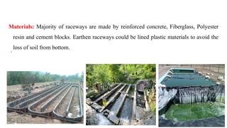 Materials: Majority of raceways are made by reinforced concrete, Fiberglass, Polyester
resin and cement blocks. Earthen raceways could be lined plastic materials to avoid the
loss of soil from bottom.
 