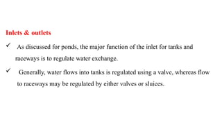 Inlets & outlets
 As discussed for ponds, the major function of the inlet for tanks and
raceways is to regulate water exchange.
 Generally, water flows into tanks is regulated using a valve, whereas flow
to raceways may be regulated by either valves or sluices.
 