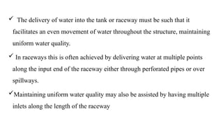  The delivery of water into the tank or raceway must be such that it
facilitates an even movement of water throughout the structure, maintaining
uniform water quality.
 In raceways this is often achieved by delivering water at multiple points
along the input end of the raceway either through perforated pipes or over
spillways.
Maintaining uniform water quality may also be assisted by having multiple
inlets along the length of the raceway
 