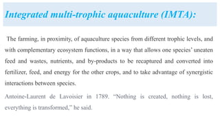 Integrated multi-trophic aquaculture (IMTA):
The farming, in proximity, of aquaculture species from different trophic levels, and
with complementary ecosystem functions, in a way that allows one species’ uneaten
feed and wastes, nutrients, and by-products to be recaptured and converted into
fertilizer, feed, and energy for the other crops, and to take advantage of synergistic
interactions between species.
Antoine-Laurent de Lavoisier in 1789. “Nothing is created, nothing is lost,
everything is transformed,” he said.
 