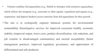 • Farmers combine fed aquaculture (e.g., finfish or shrimps) with extractive aquaculture,
which utilizes the inorganic (e.g., seaweeds or other aquatic vegetation) and organic (e.g.,
suspension- and deposit-feeders) excess nutrients from fed aquaculture for their growth.
• The aim is to ecologically engineer balanced systems for environmental
sustainability (biomitigative services for improved ecosystem health), economic
stability (improved output, lower costs, product diversification, risk reduction, and
job creation in disadvantaged communities) and societal acceptability (better
management practices, improved regulatory governance, and appreciation of
differentiated and safe products).
 