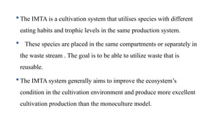  The IMTA is a cultivation system that utilises species with different
eating habits and trophic levels in the same production system.
 These species are placed in the same compartments or separately in
the waste stream . The goal is to be able to utilize waste that is
reusable.
 The IMTA system generally aims to improve the ecosystem’s
condition in the cultivation environment and produce more excellent
cultivation production than the monoculture model.
 