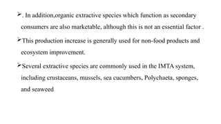 . In addition,organic extractive species which function as secondary
consumers are also marketable, although this is not an essential factor .
This production increase is generally used for non-food products and
ecosystem improvement.
Several extractive species are commonly used in the IMTA system,
including crustaceans, mussels, sea cucumbers, Polychaeta, sponges,
and seaweed
 