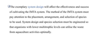 The exemplary system design will affect the effectiveness and success
of cultivating the IMTA system. The method of the IMTA system must
pay attention to the placement, arrangement, and selection of species
to be used. System design and species selection must be engineered so
that organisms with lower multitrophic levels can utilise the waste
from aquaculture activities optimally.
 