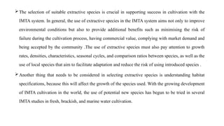 The selection of suitable extractive species is crucial in supporting success in cultivation with the
IMTA system. In general, the use of extractive species in the IMTA system aims not only to improve
environmental conditions but also to provide additional benefits such as minimising the risk of
failure during the cultivation process, having commercial value, complying with market demand and
being accepted by the community .The use of extractive species must also pay attention to growth
rates, densities, characteristics, seasonal cycles, and comparison ratios between species, as well as the
use of local species that aim to facilitate adaptation and reduce the risk of using introduced species .
Another thing that needs to be considered in selecting extractive species is understanding habitat
specifications, because this will affect the growth of the species used. With the growing development
of IMTA cultivation in the world, the use of potential new species has begun to be tried in several
IMTA studies in fresh, brackish, and marine water cultivation.
 