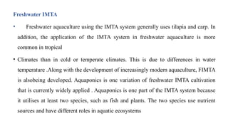 Freshwater IMTA
• Freshwater aquaculture using the IMTA system generally uses tilapia and carp. In
addition, the application of the IMTA system in freshwater aquaculture is more
common in tropical
• Climates than in cold or temperate climates. This is due to differences in water
temperature .Along with the development of increasingly modern aquaculture, FIMTA
is alsobeing developed. Aquaponics is one variation of freshwater IMTA cultivation
that is currently widely applied . Aquaponics is one part of the IMTA system because
it utilises at least two species, such as fish and plants. The two species use nutrient
sources and have different roles in aquatic ecosystems
 