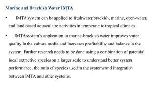 Marine and Brackish Water IMTA
• IMTA system can be applied to freshwater,brackish, marine, open-water,
and land-based aquaculture activities in temperate to tropical climates.
• IMTA system’s application to marine-brackish water improves water
quality in the culture media and increases profitability and balance in the
system. Further research needs to be done using a combination of potential
local extractive species on a larger scale to understand better system
performance, the ratio of species used in the systems,and integration
between IMTA and other systems.
 
