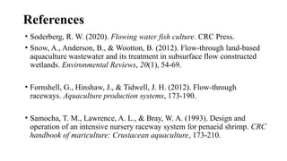 References
• Soderberg, R. W. (2020). Flowing water fish culture. CRC Press.
• Snow, A., Anderson, B., & Wootton, B. (2012). Flow-through land-based
aquaculture wastewater and its treatment in subsurface flow constructed
wetlands. Environmental Reviews, 20(1), 54-69.
• Fornshell, G., Hinshaw, J., & Tidwell, J. H. (2012). Flow-through
raceways. Aquaculture production systems, 173-190.
• Samocha, T. M., Lawrence, A. L., & Bray, W. A. (1993). Design and
operation of an intensive nursery raceway system for penaeid shrimp. CRC
handbook of mariculture: Crustacean aquaculture, 173-210.
 