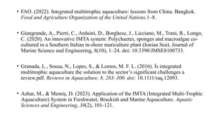 • FAO. (2022). Integrated multitrophic aquaculture: lessons from China. Bangkok.
Food and Agriculture Organization of the United Nations,1–8.
• Giangrande, A., Pierri, C., Arduini, D., Borghese, J., Licciano, M., Trani, R., Longo,
C. (2020). An innovative IMTA system: Polychaetes, sponges and macroalgae co-
cultured in a Southern Italian in-shore mariculture plant (Ionian Sea). Journal of
Marine Science and Engineering, 8(10), 1–24. doi: 10.3390/JMSE8100733.
• Granada, L., Sousa, N., Lopes, S., & Lemos, M. F. L. (2016). İs integrated
multitrophic aquaculture the solution to the sector’s significant challenges a
review.pdf. Reviews in Aquaculture, 8, 283–300. doi: 10.1111/raq.12093.
• Azhar, M., & Memiş, D. (2023). Application of the IMTA (Integrated Multi-Trophic
Aquaculture) System in Freshwater, Brackish and Marine Aquaculture. Aquatic
Sciences and Engineering, 38(2), 101-121.
 