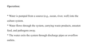 Operation:
* Water is pumped from a source (e.g., ocean, river, well) into the
culture system.
* Water flows through the system, carrying waste products, uneaten
feed, and pathogens away.
* The water exits the system through discharge pipes or overflow
outlets.
 