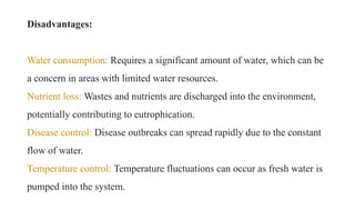 Disadvantages:
Water consumption: Requires a significant amount of water, which can be
a concern in areas with limited water resources.
Nutrient loss: Wastes and nutrients are discharged into the environment,
potentially contributing to eutrophication.
Disease control: Disease outbreaks can spread rapidly due to the constant
flow of water.
Temperature control: Temperature fluctuations can occur as fresh water is
pumped into the system.
 
