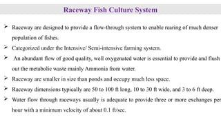 Raceway Fish Culture System
 Raceway are designed to provide a flow-through system to enable rearing of much denser
population of fishes.
 Categorized under the Intensive/ Semi-intensive farming system.
 An abundant flow of good quality, well oxygenated water is essential to provide and flush
out the metabolic waste mainly Ammonia from water.
 Raceway are smaller in size than ponds and occupy much less space.
 Raceway dimensions typically are 50 to 100 ft long, 10 to 30 ft wide, and 3 to 6 ft deep.
 Water flow through raceways usually is adequate to provide three or more exchanges per
hour with a minimum velocity of about 0.1 ft/sec.
 
