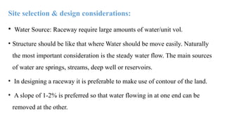 Site selection & design considerations:
• Water Source: Raceway require large amounts of water/unit vol.
• Structure should be like that where Water should be move easily. Naturally
the most important consideration is the steady water flow. The main sources
of water are springs, streams, deep well or reservoirs.
• In designing a raceway it is preferable to make use of contour of the land.
• A slope of 1-2% is preferred so that water flowing in at one end can be
removed at the other.
 