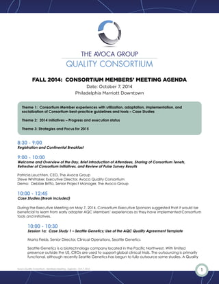 FALL 2014: CONSORTIUM MEMBERS’ MEETING AGENDA 
Date: October 7, 2014 
Philadelphia Marriott Downtown 
Theme 1: Consortium Member experiences with utilization, adaptation, implementation, and 
socialization of Consortium best-practice guidelines and tools – Case Studies 
Theme 2: 2014 Initiatives – Progress and execution status 
Theme 3: Strategies and Focus for 2015 
8:30 - 9:00 
Registration and Continental Breakfast 
9:00 - 10:00 
Welcome and Overview of the Day, Brief Introduction of Attendees, Sharing of Consortium Tenets, 
Refresher of Consortium Initiatives, and Review of Pulse Survey Results 
Patricia Leuchten, CEO, The Avoca Group 
Steve Whittaker, Executive Director, Avoca Quality Consortium 
Demo: Debbie Briffa, Senior Project Manager, The Avoca Group 
10:00 - 12:45 
Case Studies (Break Included) 
During the Executive Meeting on May 7, 2014, Consortium Executive Sponsors suggested that it would be 
beneficial to learn from early adopter AQC Members’ experiences as they have implemented Consortium 
tools and initiatives. 
10:00 - 10:30 
Session 1a: Case Study 1 – Seattle Genetics; Use of the AQC Quality Agreement Template 
Marta Fields, Senior Director, Clinical Operations, Seattle Genetics 
Seattle Genetics is a biotechnology company located in the Pacific Northwest. With limited 
presence outside the US, CROs are used to support global clinical trials. The outsourcing is primarily 
functional, although recently Seattle Genetics has begun to fully outsource some studies. A Quality 
Avoca Quality Consortium - Members Meeting - Agenda - Oct.7, 2014 1 
 