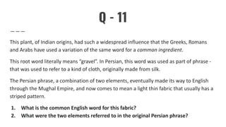 Q - 11
This plant, of Indian origins, had such a widespread influence that the Greeks, Romans
and Arabs have used a variation of the same word for a common ingredient.
This root word literally means “gravel”. In Persian, this word was used as part of phrase -
that was used to refer to a kind of cloth, originally made from silk.
The Persian phrase, a combination of two elements, eventually made its way to English
through the Mughal Empire, and now comes to mean a light thin fabric that usually has a
striped pattern.
1. What is the common English word for this fabric?
2. What were the two elements referred to in the original Persian phrase?
 