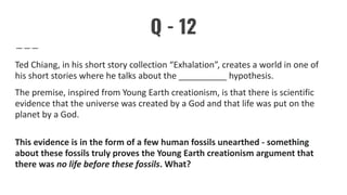 Q - 12
Ted Chiang, in his short story collection “Exhalation”, creates a world in one of
his short stories where he talks about the __________ hypothesis.
The premise, inspired from Young Earth creationism, is that there is scientific
evidence that the universe was created by a God and that life was put on the
planet by a God.
This evidence is in the form of a few human fossils unearthed - something
about these fossils truly proves the Young Earth creationism argument that
there was no life before these fossils. What?
 