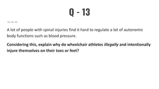 Q - 13
A lot of people with spinal injuries find it hard to regulate a lot of autonomic
body functions such as blood pressure.
Considering this, explain why do wheelchair athletes illegally and intentionally
injure themselves on their toes or feet?
 