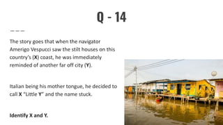 Q - 14
The story goes that when the navigator
Amerigo Vespucci saw the stilt houses on this
country’s (X) coast, he was immediately
reminded of another far off city (Y).
Italian being his mother tongue, he decided to
call X “Little Y” and the name stuck.
Identify X and Y.
 