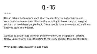 Q - 15
X is an artistic endeavour aimed at a very specific group of people in our
community — to empower them and attempting to break the psychological
chains that hold these people back. These people have a violent past, and have
endured scars and wounds.
X strives to be a bridge between the community and the people - offering
follow-up care as well as connecting them to any services they might require.
What people does X cater to, and how?
 