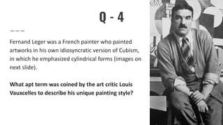 Q - 4
Fernand Leger was a French painter who painted
artworks in his own idiosyncratic version of Cubism,
in which he emphasized cylindrical forms (images on
next slide).
What apt term was coined by the art critic Louis
Vauxcelles to describe his unique painting style?
 