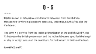 Q - 5
X (also known as Jahajis) were indentured labourers from British India
transported to work in plantations across Fiji, Mauritius, South Africa and the
Caribbean.
The term X is derived from the Indian pronunciation of the English word Y. The
Ys between the British government and the Indian labourers specified the length
of stay in foreign lands and the conditions for their return to their motherland.
Identify X and Y.
 