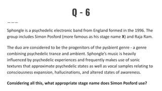 Q - 6
Sphongle is a psychedelic electronic band from England formed in the 1996. The
group includes Simon Posford (more famous as his stage name X) and Raja Ram.
The duo are considered to be the progenitors of the pysbient genre - a genre
combining psychedelic trance and ambient. Sphongle’s music is heavily
influenced by psychedelic experiences and frequently makes use of sonic
textures that approximate psychedelic states as well as vocal samples relating to
consciousness expansion, hallucinations, and altered states of awareness.
Considering all this, what appropriate stage name does Simon Posford use?
 