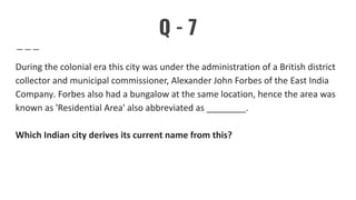 Q - 7
During the colonial era this city was under the administration of a British district
collector and municipal commissioner, Alexander John Forbes of the East India
Company. Forbes also had a bungalow at the same location, hence the area was
known as 'Residential Area' also abbreviated as ________.
Which Indian city derives its current name from this?
 