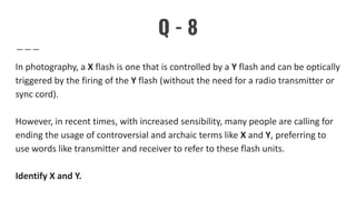 Q - 8
In photography, a X flash is one that is controlled by a Y flash and can be optically
triggered by the firing of the Y flash (without the need for a radio transmitter or
sync cord).
However, in recent times, with increased sensibility, many people are calling for
ending the usage of controversial and archaic terms like X and Y, preferring to
use words like transmitter and receiver to refer to these flash units.
Identify X and Y.
 