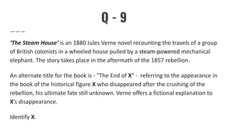 Q - 9
‘The Steam House’ is an 1880 Jules Verne novel recounting the travels of a group
of British colonists in a wheeled house pulled by a steam-powered mechanical
elephant. The story takes place in the aftermath of the 1857 rebellion.
An alternate title for the book is - "The End of X" - referring to the appearance in
the book of the historical figure X who disappeared after the crushing of the
rebellion, his ultimate fate still unknown. Verne offers a fictional explanation to
X’s disappearance.
Identify X.
 