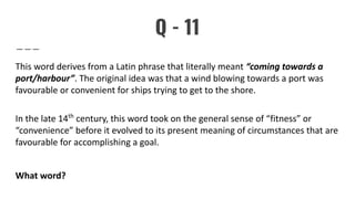 Q - 11
This word derives from a Latin phrase that literally meant “coming towards a
port/harbour”. The original idea was that a wind blowing towards a port was
favourable or convenient for ships trying to get to the shore.
In the late 14th
century, this word took on the general sense of “fitness” or
“convenience” before it evolved to its present meaning of circumstances that are
favourable for accomplishing a goal.
What word?
 