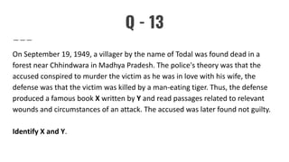 Q - 13
On September 19, 1949, a villager by the name of Todal was found dead in a
forest near Chhindwara in Madhya Pradesh. The police's theory was that the
accused conspired to murder the victim as he was in love with his wife, the
defense was that the victim was killed by a man-eating tiger. Thus, the defense
produced a famous book X written by Y and read passages related to relevant
wounds and circumstances of an attack. The accused was later found not guilty.
Identify X and Y.
 