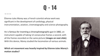 Q - 14
Étienne-Jules Marey was a French scientist whose work was
significant in the development of cardiology, physical
instrumentation, aviation, cinematography and science photography.
He is famous for inventing a chronophotographic gun in 1882, an
instrument capable of taking 12 consecutive frames a second, with
all the frames recorded on the same picture (images on next slide).
With this device, Marey studied the locomotion of various animals.
Which art movement was heavily inspired by Etienne-Jules Marey’s
motion studies?
 