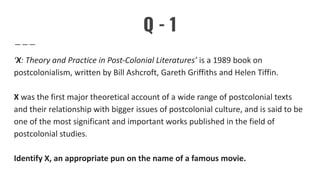 Q - 1
‘X: Theory and Practice in Post-Colonial Literatures’ is a 1989 book on
postcolonialism, written by Bill Ashcroft, Gareth Griffiths and Helen Tiffin.
X was the first major theoretical account of a wide range of postcolonial texts
and their relationship with bigger issues of postcolonial culture, and is said to be
one of the most significant and important works published in the field of
postcolonial studies.
Identify X, an appropriate pun on the name of a famous movie.
 