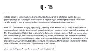 Q - 15
In 2016, a team of scientists claimed to have found definitive proof of a historical puzzle. Its leader,
geomorphologist Bill Mahaney of York University in Toronto, began pondering the question almost two
decades ago by looking at geographical and environmental references in the classical texts.
Since 2011 they’ve been studying a peaty bog 2,580 m up in the X mountains. At a depth of about 40 cm,
this carbon-based material becomes much more disturbed and compacted, mixed up with finer-grained soil.
This structure suggests that the bog became churned when the layer was formed. That’s not seen in other
soils from alpine bogs, and isn’t easily explained by any natural phenomenon. The researchers then took
samples of this disturbed mud back to the lab, where they used chemical techniques to identify some of its
organic molecules, which included substances found in horse dung. Microbiologists collaborating with the
team also found a distinctive horse tapeworm egg in the samples.
What historical “puzzle” were these researchers trying to solve?
 