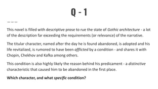 Q - 1
This novel is filled with descriptive prose to rue the state of Gothic architecture - a lot
of the description far exceeding the requirements (or relevance) of the narrative.
The titular character, named after the day he is found abandoned, is adopted and his
life revitalized, is rumored to have been afflicted by a condition - and shares it with
Chopin, Chekhov and Kafka among others.
This condition is also highly likely the reason behind his predicament - a distinctive
characteristic that caused him to be abandoned in the first place.
Which character, and what specific condition?
 