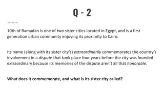 Q - 2
10th of Ramadan is one of two sister cities located in Egypt, and is a first
generation urban community enjoying its proximity to Cairo.
Its name (along with its sister city’s) extraordinarily commemorates the country’s
involvement in a dispute that took place four years before the city was founded -
extraordinary because its memories of the dispute aren’t all that honorable.
What does it commemorate, and what is its sister city called?
 