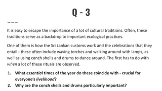 Q - 3
It is easy to escape the importance of a lot of cultural traditions. Often, these
traditions serve as a backdrop to important ecological practices.
One of them is how the Sri Lankan customs work and the celebrations that they
entail - these often include waving torches and walking around with lamps, as
well as using conch shells and drums to dance around. The first has to do with
when a lot of these rituals are observed.
1. What essential times of the year do these coincide with - crucial for
everyone’s livelihood?
2. Why are the conch shells and drums particularly important?
 