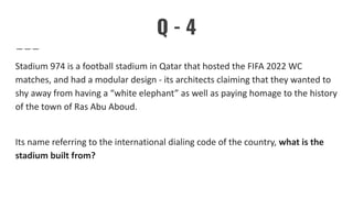 Q - 4
Stadium 974 is a football stadium in Qatar that hosted the FIFA 2022 WC
matches, and had a modular design - its architects claiming that they wanted to
shy away from having a “white elephant” as well as paying homage to the history
of the town of Ras Abu Aboud.
Its name referring to the international dialing code of the country, what is the
stadium built from?
 