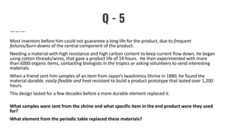 Q - 5
Most inventors before him could not guarantee a long life for the product, due to frequent
failures/burn downs of the central component of the product.
Needing a material with high resistance and high carbon content to keep current flow down, he began
using cotton threads/wires, that gave a product life of 14 hours. He then experimented with more
than 6000 organic items, contacting biologists in the tropics or asking volunteers to send interesting
materials.
When a friend sent him samples of an item from Japan’s Iwashimizu Shrine in 1880, he found the
material durable, easily flexible and heat resistant to build a product prototype that lasted over 1,200
hours.
This design lasted for a few decades before a more durable element replaced it.
What samples were sent from the shrine and what specific item in the end product were they used
for?
What element from the periodic table replaced these materials?
 
