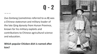 Q - 2
Zuo Zontang (sometimes referred to as X) was
a Chinese statesman and military leader of
the late Qing dynasty from Hunan Province,
known for his military exploits and
contributions to Chinese agricultural science
and education.
Which popular Chicken dish is named after
him?
 