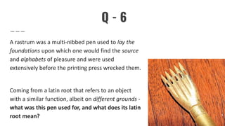 Q - 6
A rastrum was a multi-nibbed pen used to lay the
foundations upon which one would find the source
and alphabets of pleasure and were used
extensively before the printing press wrecked them.
Coming from a latin root that refers to an object
with a similar function, albeit on different grounds -
what was this pen used for, and what does its latin
root mean?
 