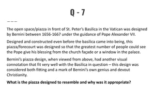 Q - 7
The open space/piazza in front of St. Peter’s Basilica in the Vatican was designed
by Bernini between 1656-1667 under the guidance of Pope Alexander VII.
Designed and constructed even before the basilica came into being, this
piazza/forecourt was designed so that the greatest number of people could see
the Pope give his blessing from the church façade or a window in the palace.
Bernini’s piazza design, when viewed from above, had another visual
connotation that fit very well with the Basilica in question – this design was
considered both fitting and a mark of Bernini’s own genius and devout
Christianity.
What is the piazza designed to resemble and why was it appropriate?
 