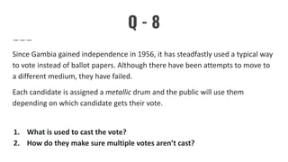 Q - 8
Since Gambia gained independence in 1956, it has steadfastly used a typical way
to vote instead of ballot papers. Although there have been attempts to move to
a different medium, they have failed.
Each candidate is assigned a metallic drum and the public will use them
depending on which candidate gets their vote.
1. What is used to cast the vote?
2. How do they make sure multiple votes aren’t cast?
 